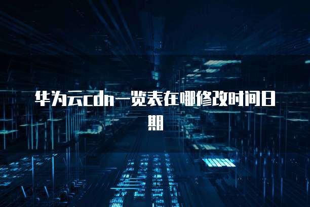 华为云cdn一览表在哪修改时间日期