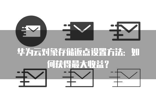 华为云对象存储返点设置方法:如何获得最大收益?