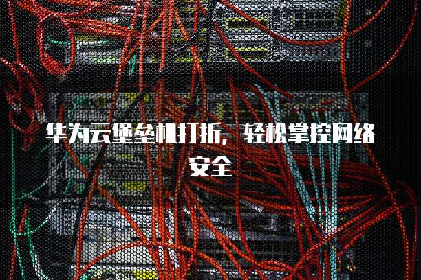 华为云堡垒机打折,轻松掌控网络安全