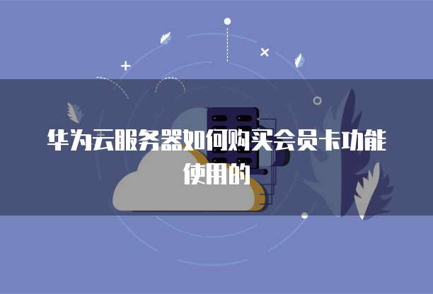 华为云服务器如何购买会员卡功能使用的