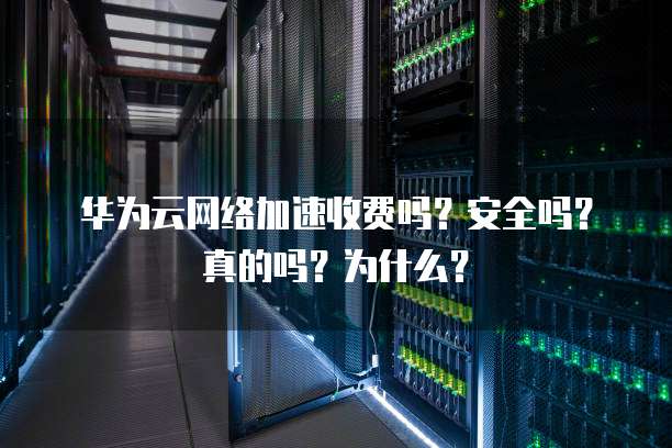 华为云网络加速收费吗?安全吗?真的吗?为什么?