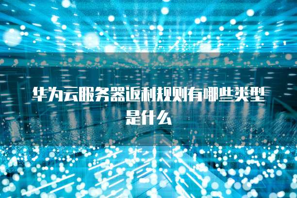 华为云服务器返利规则有哪些类型是什么