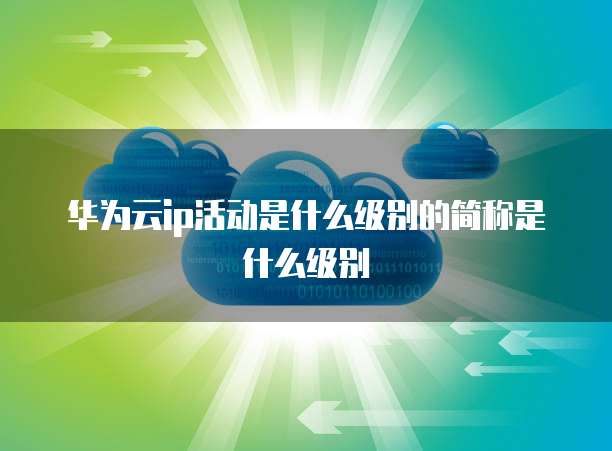 华为云ip活动是什么级别的简称是什么级别