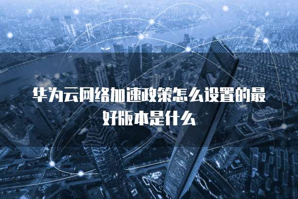华为云网络加速政策怎么设置的最好版本是什么