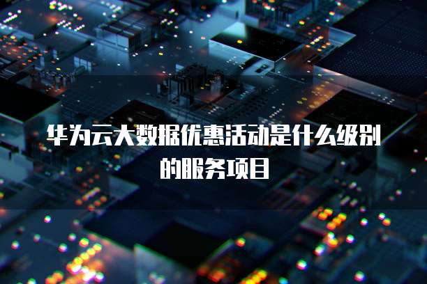 华为云大数据优惠活动是什么级别的服务项目