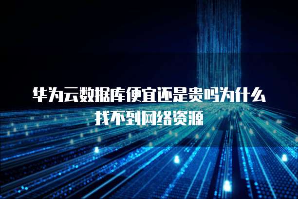 华为云数据库便宜还是贵吗为什么找不到网络资源