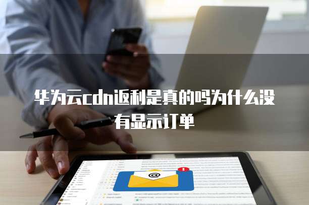 华为云cdn返利是真的吗为什么没有显示订单
