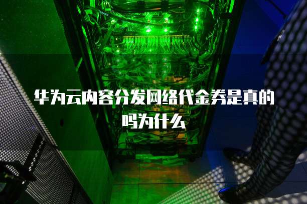 华为云内容分发网络代金券是真的吗为什么