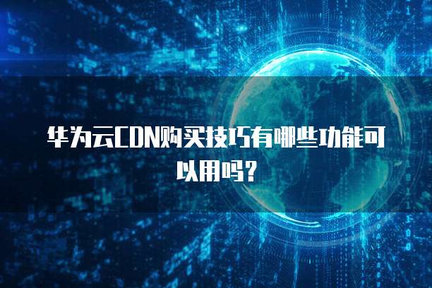 华为云CDN购买技巧有哪些功能可以用吗？