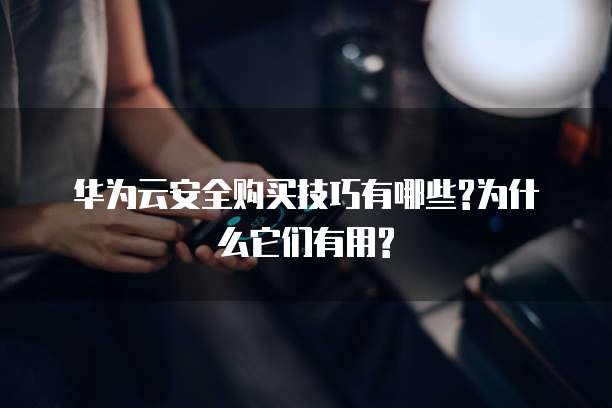 华为云安全购买技巧有哪些?为什么它们有用?