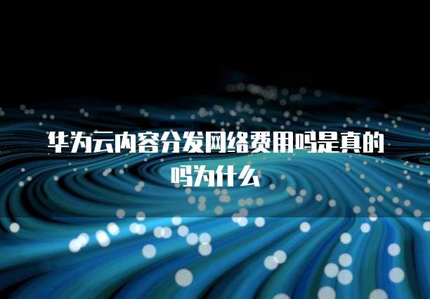 华为云内容分发网络费用吗是真的吗为什么