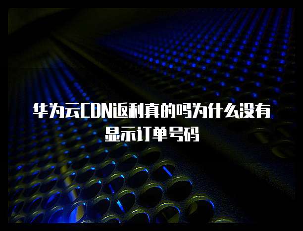 华为云CDN返利真的吗为什么没有显示订单号码