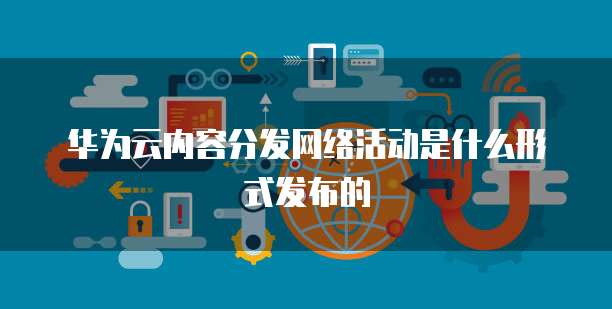 华为云内容分发网络活动是什么形式发布的
