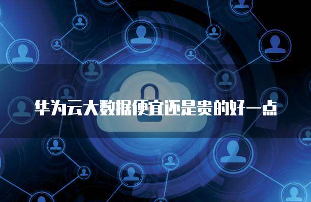 华为云大数据便宜还是贵的好一点