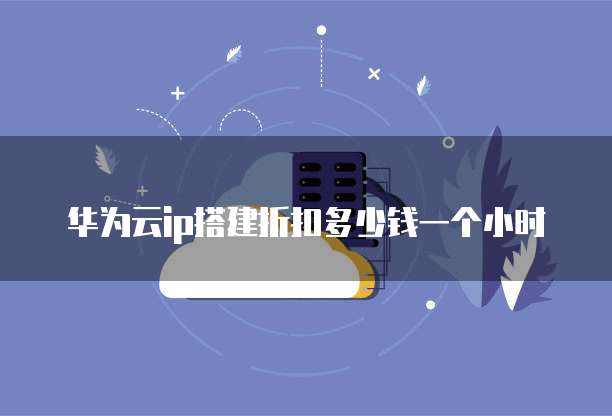 华为云ip搭建折扣多少钱一个小时