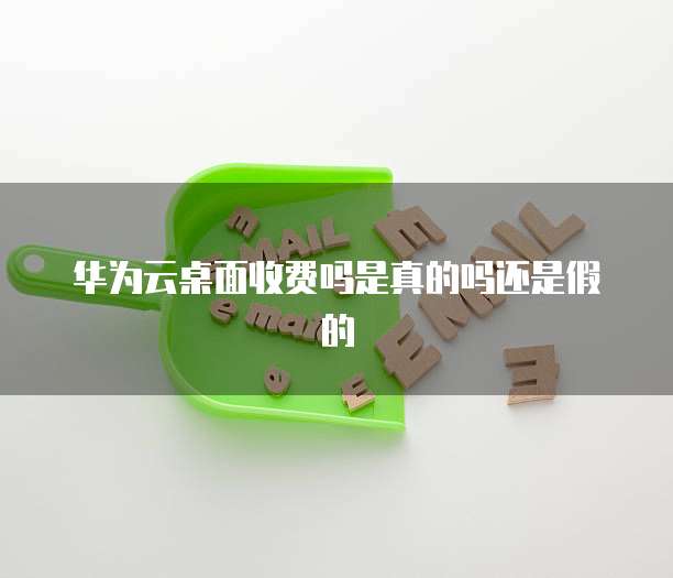 华为云桌面收费吗是真的吗还是假的