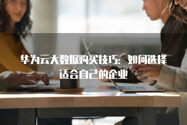 华为云大数据购买技巧：如何选择适合自己的企业