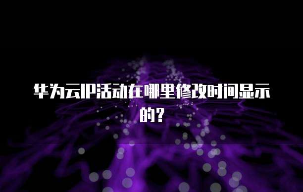 华为云IP活动在哪里修改时间显示的?