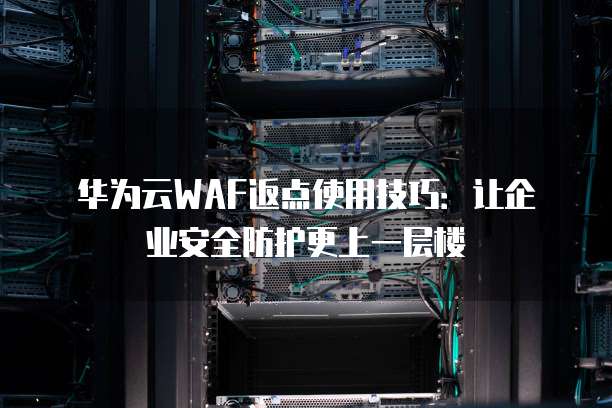 华为云WAF返点使用技巧:让企业安全防护更上一层楼