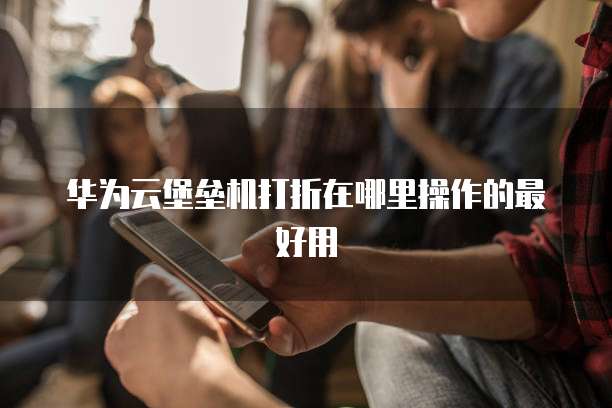 华为云堡垒机打折在哪里操作的最好用
