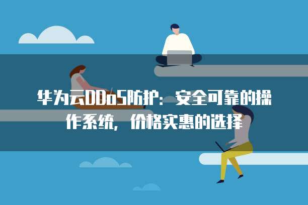 华为云DDoS防护:安全可靠的操作系统,价格实惠的选择