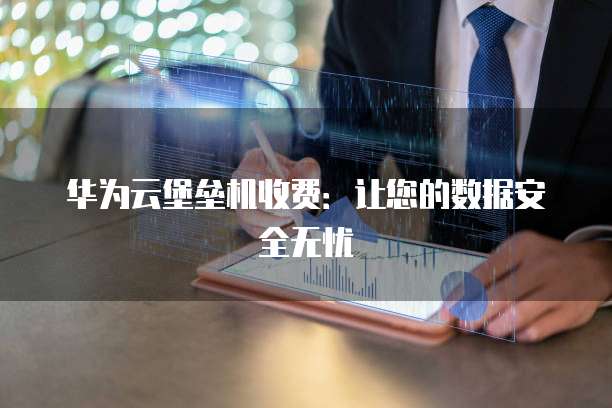 华为云堡垒机收费:让您的数据安全无忧