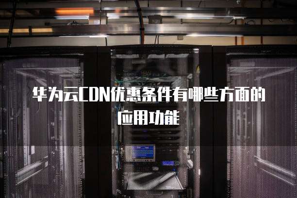华为云CDN优惠条件有哪些方面的应用功能
