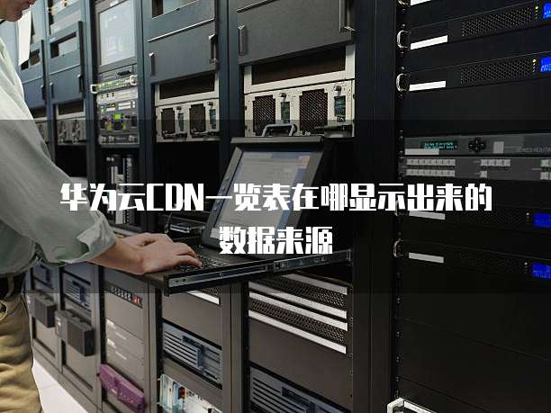 华为云CDN一览表在哪显示出来的数据来源