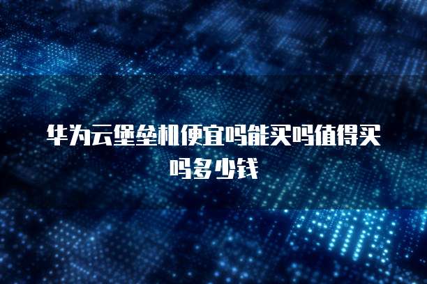 华为云堡垒机便宜吗能买吗值得买吗多少钱