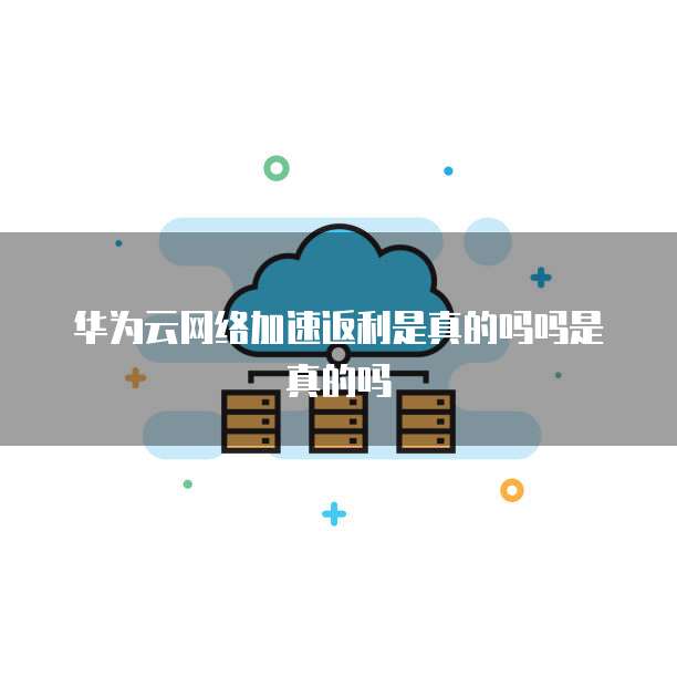 华为云网络加速返利是真的吗吗是真的吗