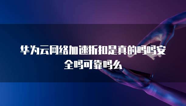 华为云网络加速折扣是真的吗吗安全吗可靠吗么
