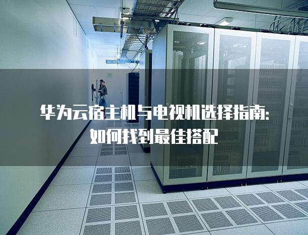 华为云宿主机与电视机选择指南:如何找到最佳搭配