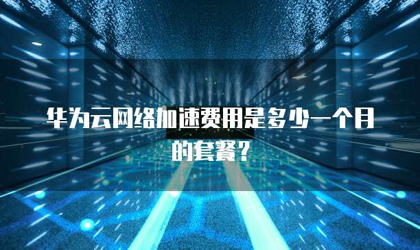 华为云网络加速费用是多少一个月的套餐?