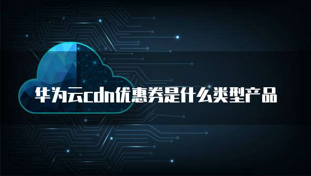 华为云cdn优惠券是什么类型产品