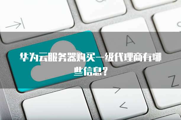 华为云服务器购买一级代理商有哪些信息？