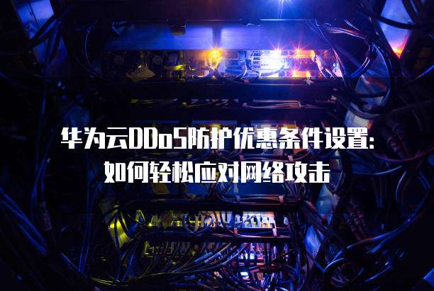 华为云DDoS防护优惠条件设置:如何轻松应对网络攻击