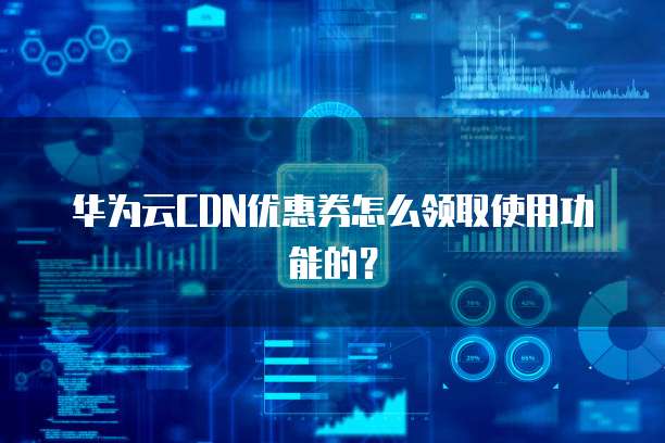 华为云CDN优惠券怎么领取使用功能的？
