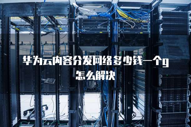 华为云内容分发网络多少钱一个g怎么解决