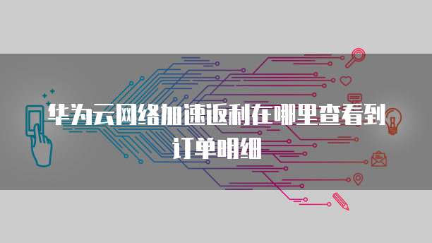 华为云网络加速返利在哪里查看到订单明细