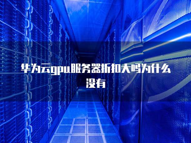 华为云gpu服务器折扣大吗为什么没有