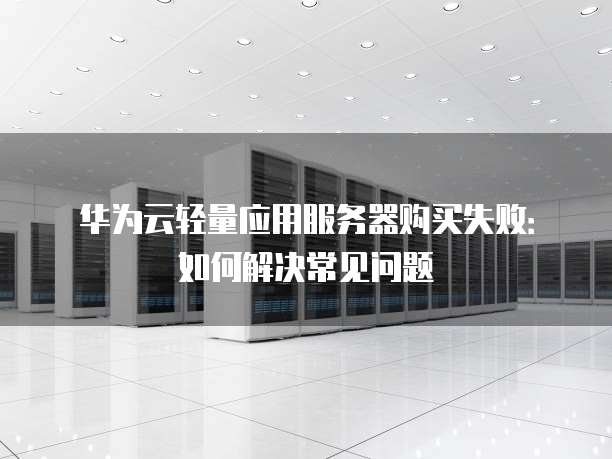 华为云轻量应用服务器购买失败:如何解决常见问题
