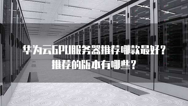 华为云GPU服务器推荐哪款最好?推荐的版本有哪些?