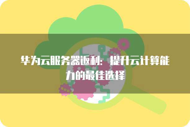 华为云服务器返利:提升云计算能力的最佳选择