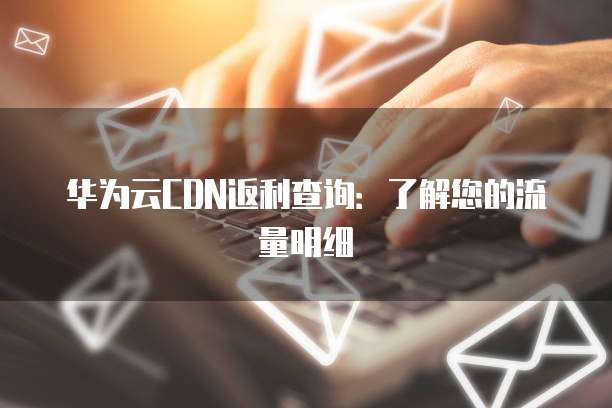 华为云CDN返利查询:了解您的流量明细