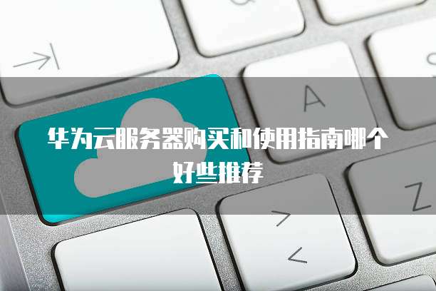 华为云服务器购买和使用指南哪个好些推荐