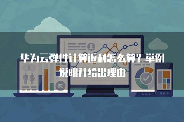 华为云弹性计算返利怎么算?举例说明并给出理由