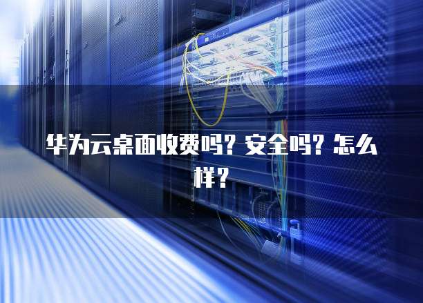 华为云桌面收费吗？安全吗？怎么样？