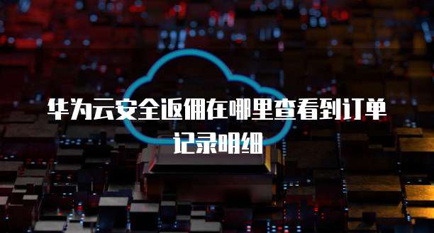 华为云安全返佣在哪里查看到订单记录明细