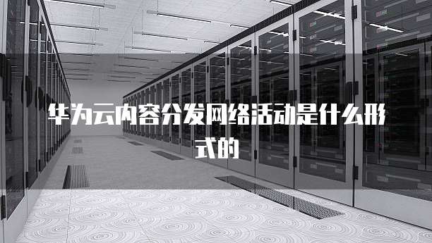 华为云内容分发网络活动是什么形式的
