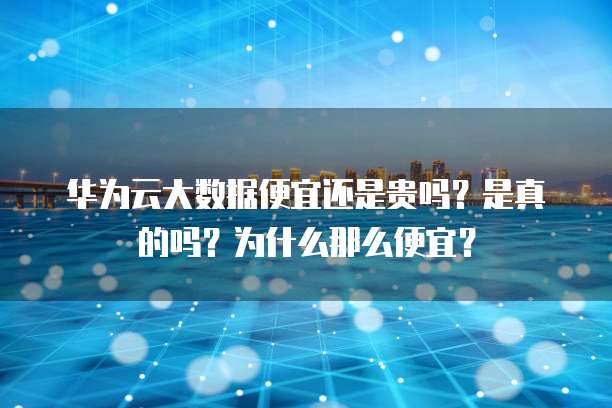 华为云大数据便宜还是贵吗?是真的吗?为什么那么便宜?
